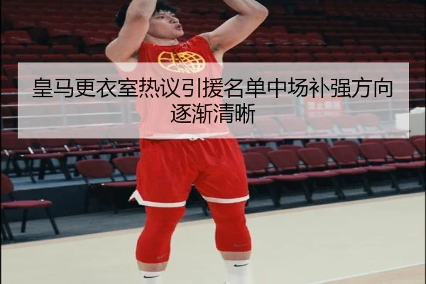 皇马更衣室热议引援名单中场补强方向逐渐清晰