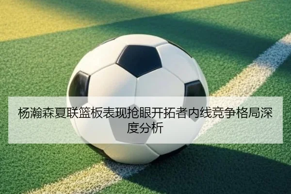 杨瀚森夏联篮板表现抢眼开拓者内线竞争格局深度分析
