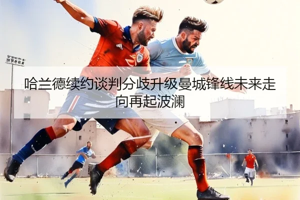 哈兰德续约谈判分歧升级曼城锋线未来走向再起波澜
