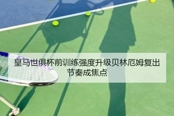 皇马世俱杯前训练强度升级贝林厄姆复出节奏成焦点