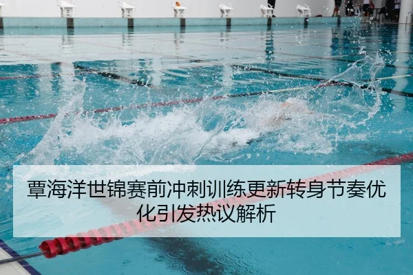 覃海洋世锦赛前冲刺训练更新转身节奏优化引发热议解析