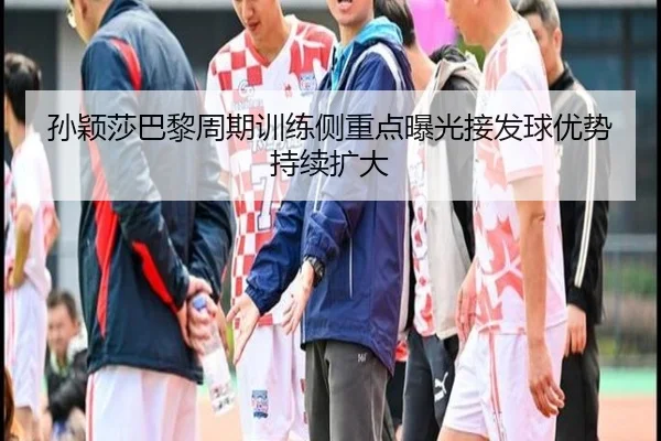 孙颖莎巴黎周期训练侧重点曝光接发球优势持续扩大